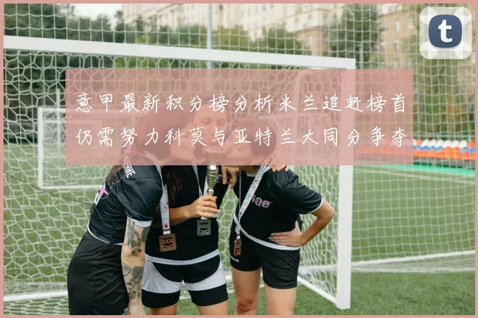 意甲最新积分榜分析米兰追赶榜首仍需努力科莫与亚特兰大同分争夺前列