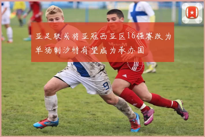 亚足联或将亚冠西亚区16强赛改为单场制沙特有望成为承办国