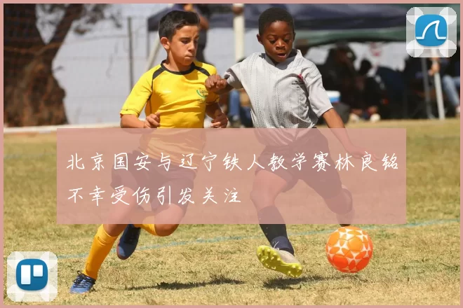 北京国安与辽宁铁人教学赛林良铭不幸受伤引发关注