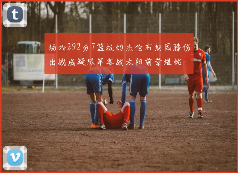 场均292分7篮板的杰伦布朗因膝伤出战成疑绿军客战太阳前景堪忧