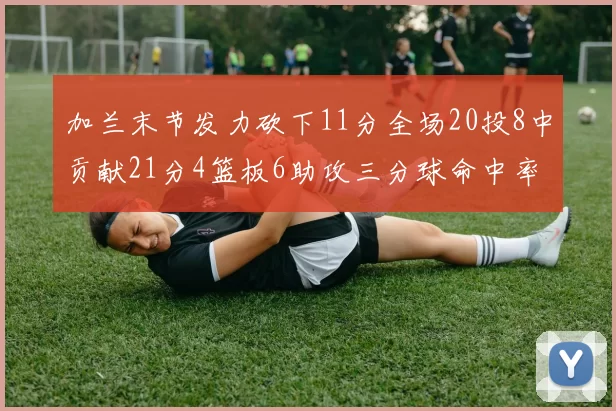 加兰末节发力砍下11分全场20投8中贡献21分4篮板6助攻三分球命中率高达375