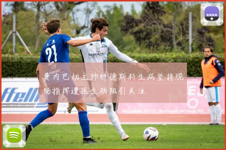 费内巴切主帅特德斯科生病坚持现场指挥遭医生劝阻引关注