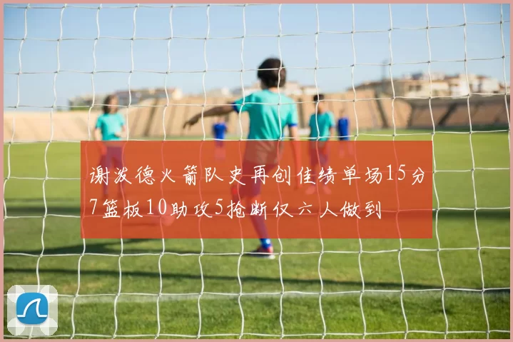 谢泼德火箭队史再创佳绩单场15分7篮板10助攻5抢断仅六人做到