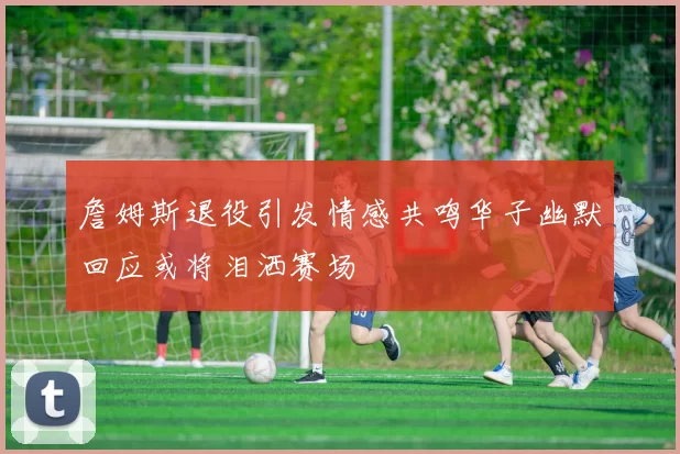 詹姆斯退役引发情感共鸣华子幽默回应或将泪洒赛场