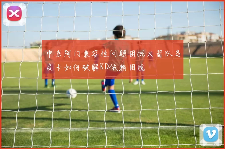 申京阿门兼容性问题困扰火箭队乌度卡如何破解KD依赖困境