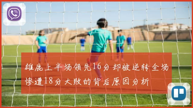 雄鹿上半场领先16分却被逆转全场惨遭18分大败的背后原因分析