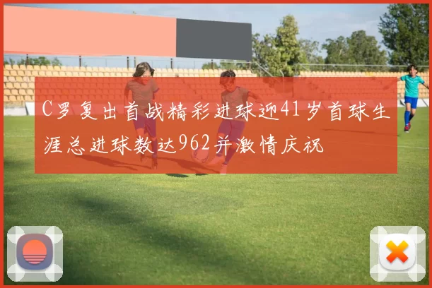 C罗复出首战精彩进球迎41岁首球生涯总进球数达962并激情庆祝