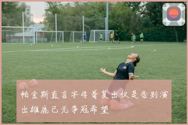 帕金斯直言字母哥复出仅是告别演出雄鹿已无争冠希望