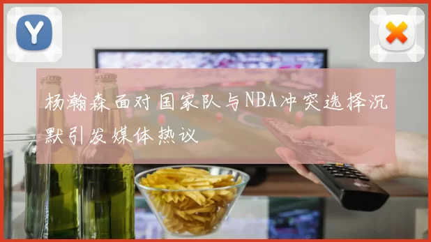 杨瀚森面对国家队与NBA冲突选择沉默引发媒体热议