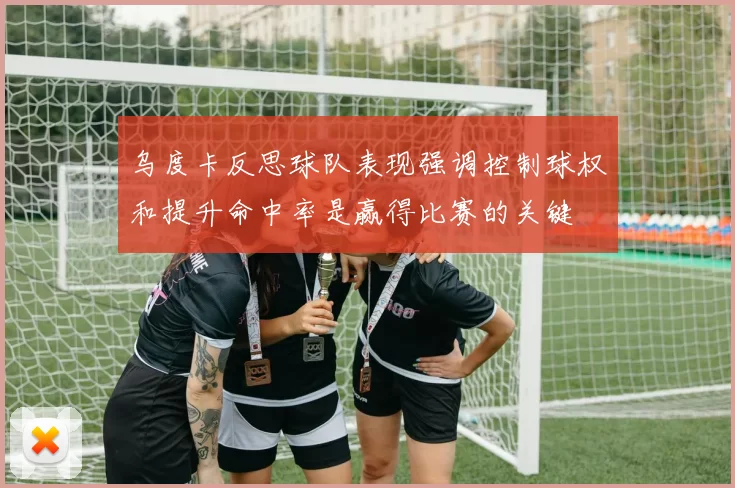 乌度卡反思球队表现强调控制球权和提升命中率是赢得比赛的关键