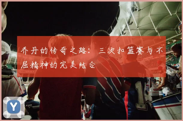 乔丹的传奇之路：三次扣篮赛与不屈精神的完美结合