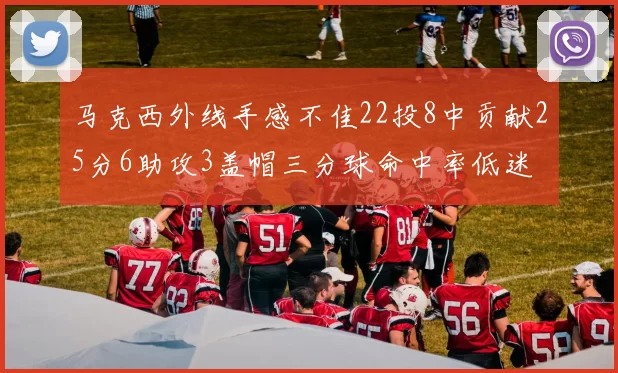 马克西外线手感不佳22投8中贡献25分6助攻3盖帽三分球命中率低迷
