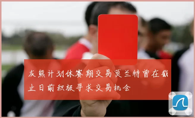 灰熊计划休赛期交易莫兰特曾在截止日前积极寻求交易机会