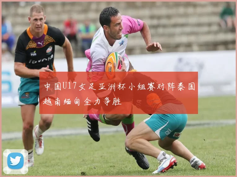 中国U17女足亚洲杯小组赛对阵泰国越南缅甸全力争胜