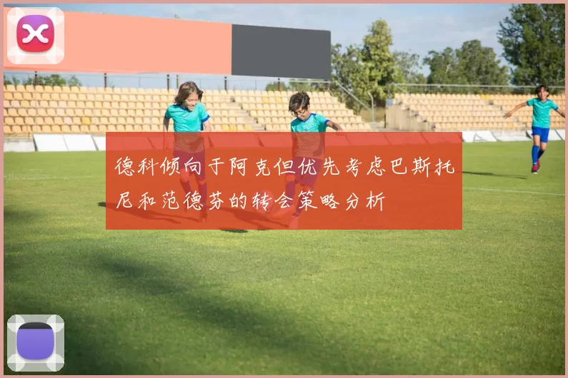 德科倾向于阿克但优先考虑巴斯托尼和范德芬的转会策略分析