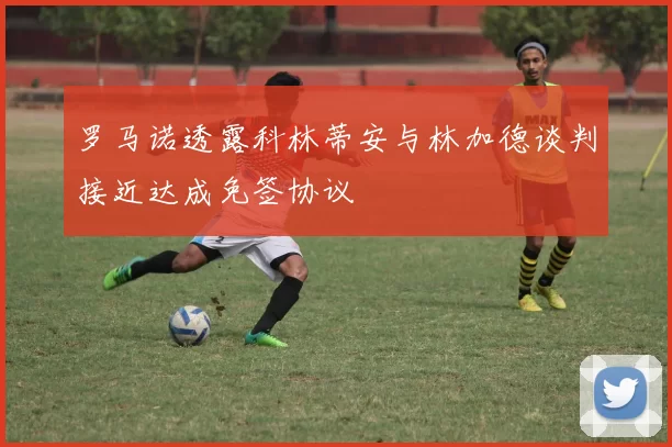 罗马诺透露科林蒂安与林加德谈判接近达成免签协议