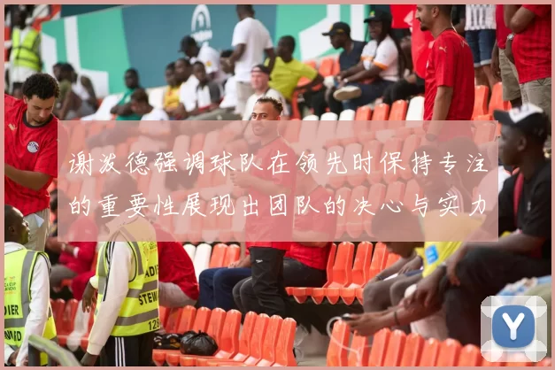 谢泼德强调球队在领先时保持专注的重要性展现出团队的决心与实力
