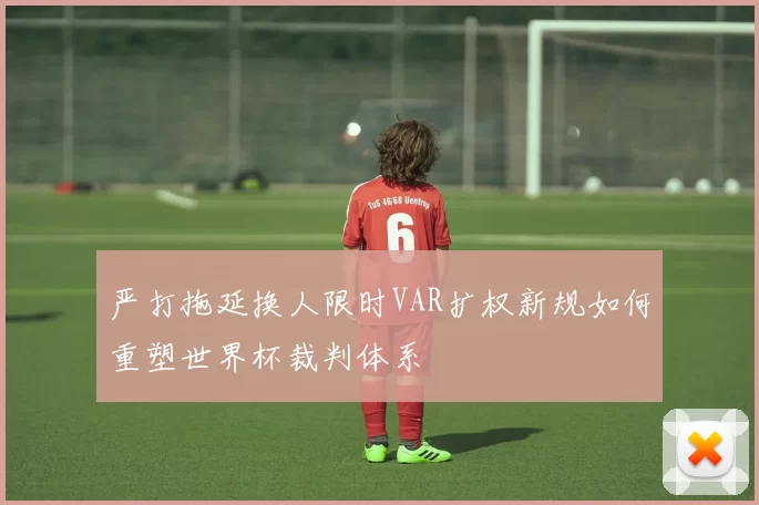 严打拖延换人限时VAR扩权新规如何重塑世界杯裁判体系