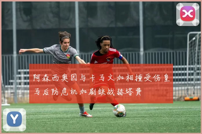 阿森西奥因与卡马文加相撞受伤皇马后防危机加剧缺战赫塔费
