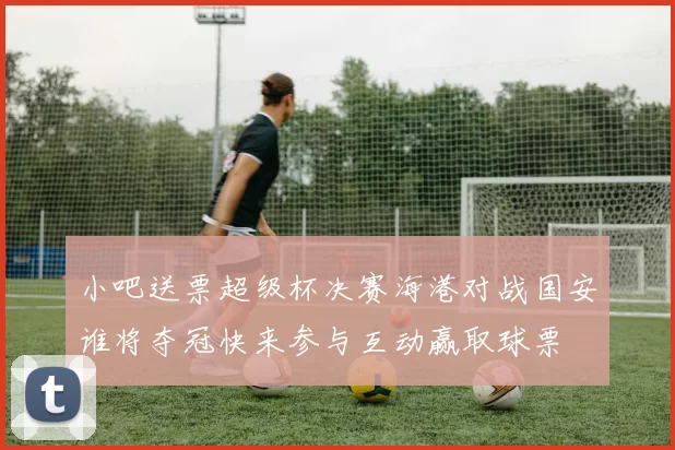 小吧送票超级杯决赛海港对战国安谁将夺冠快来参与互动赢取球票