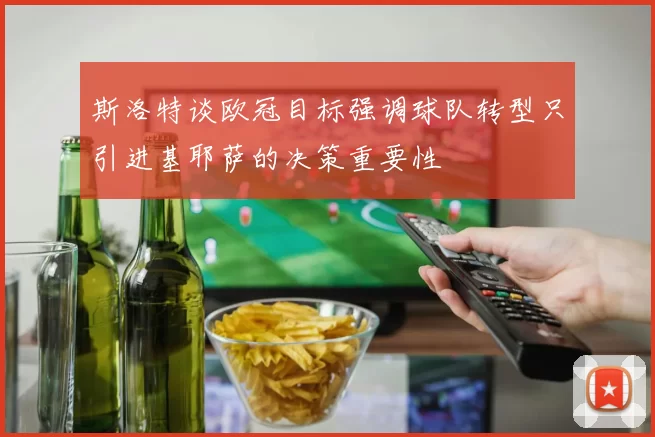 斯洛特谈欧冠目标强调球队转型只引进基耶萨的决策重要性