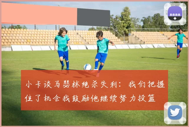 小卡谈马瑟林绝杀失利：我们把握住了机会我鼓励他继续努力投篮