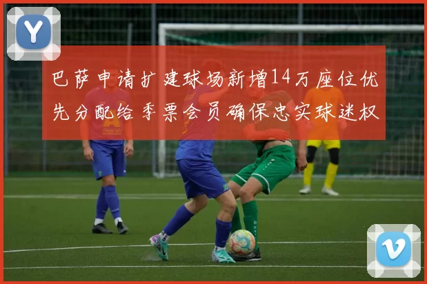 巴萨申请扩建球场新增14万座位优先分配给季票会员确保忠实球迷权益