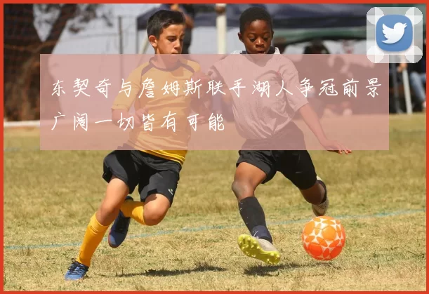 东契奇与詹姆斯联手湖人争冠前景广阔一切皆有可能