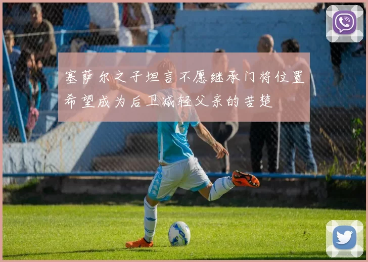 塞萨尔之子坦言不愿继承门将位置希望成为后卫减轻父亲的苦楚