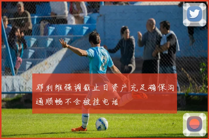 邓利维强调截止日资产充足确保沟通顺畅不会被挂电话